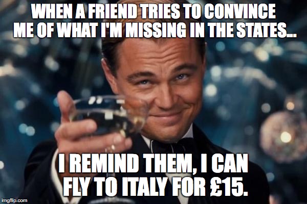American in England | WHEN A FRIEND TRIES TO CONVINCE ME OF WHAT I'M MISSING IN THE STATES... I REMIND THEM, I CAN FLY TO ITALY FOR £15. | image tagged in memes,leonardo dicaprio cheers | made w/ Imgflip meme maker