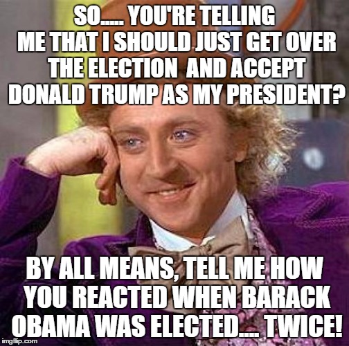 Creepy Condescending Wonka Meme | SO..... YOU'RE TELLING ME THAT I SHOULD JUST GET OVER THE ELECTION  AND ACCEPT DONALD TRUMP AS MY PRESIDENT? BY ALL MEANS, TELL ME HOW YOU REACTED WHEN BARACK OBAMA WAS ELECTED.... TWICE! | image tagged in memes,creepy condescending wonka | made w/ Imgflip meme maker