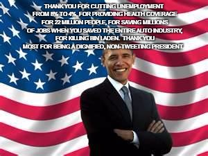 Obama | THANK YOU FOR CUTTING UNEMPLOYMENT FROM 8% TO 4%, FOR PROVIDING HEALTH COVERAGE FOR 22 MILLION PEOPLE, FOR SAVING MILLIONS OF JOBS WHEN YOU SAVED THE ENTIRE AUTO INDUSTRY, FOR KILLING BIN LADEN.  THANK YOU MOST FOR BEING A DIGNIFIED, NON-TWEETING PRESIDENT. | image tagged in memes,obama | made w/ Imgflip meme maker