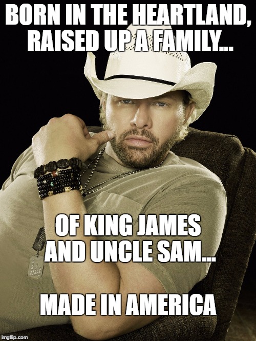 TOBY KEITH | BORN IN THE HEARTLAND, RAISED UP A FAMILY... OF KING JAMES AND UNCLE SAM... MADE IN AMERICA | image tagged in toby keith | made w/ Imgflip meme maker