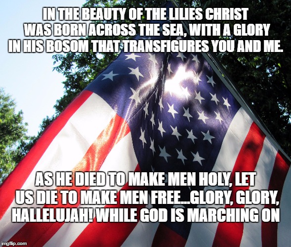 American Flag backlit | IN THE BEAUTY OF THE LILIES CHRIST WAS BORN ACROSS THE SEA,
WITH A GLORY IN HIS BOSOM THAT TRANSFIGURES YOU AND ME. AS HE DIED TO MAKE MEN HOLY, LET US DIE TO MAKE MEN FREE...GLORY, GLORY, HALLELUJAH!
WHILE GOD IS MARCHING ON | image tagged in american flag backlit | made w/ Imgflip meme maker