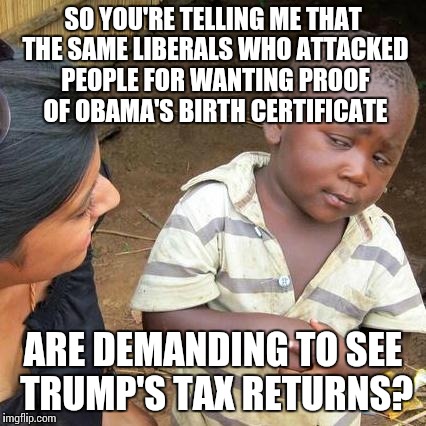 Third World Skeptical Kid | SO YOU'RE TELLING ME THAT THE SAME LIBERALS WHO ATTACKED PEOPLE FOR WANTING PROOF OF OBAMA'S BIRTH CERTIFICATE; ARE DEMANDING TO SEE TRUMP'S TAX RETURNS? | image tagged in memes,third world skeptical kid | made w/ Imgflip meme maker