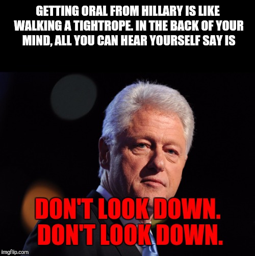 He does have a point | GETTING ORAL FROM HILLARY IS LIKE WALKING A TIGHTROPE. IN THE BACK OF YOUR MIND, ALL YOU CAN HEAR YOURSELF SAY IS DON'T LOOK DOWN. DON'T LOO | image tagged in nsfw,bill clinton,hillary clinton,oral sex | made w/ Imgflip meme maker