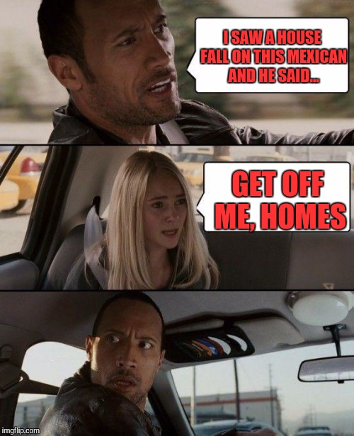 The Rock Driving Meme | I SAW A HOUSE FALL ON THIS MEXICAN AND HE SAID... GET OFF ME, HOMES | image tagged in memes,the rock driving | made w/ Imgflip meme maker