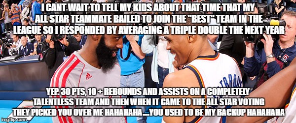 Russell Westbrook James Harden | I CANT WAIT TO TELL MY KIDS ABOUT THAT TIME THAT MY ALL STAR TEAMMATE BAILED TO JOIN THE "BEST" TEAM IN THE LEAGUE SO I RESPONDED BY AVERAGING A TRIPLE DOUBLE THE NEXT YEAR; YEP. 30 PTS, 10 + REBOUNDS AND ASSISTS ON A COMPLETELY TALENTLESS TEAM AND THEN WHEN IT CAME TO THE ALL STAR VOTING THEY PICKED YOU OVER ME HAHAHAHA....YOU USED TO BE MY BACKUP HAHAHAHA | image tagged in russell westbrook james harden | made w/ Imgflip meme maker