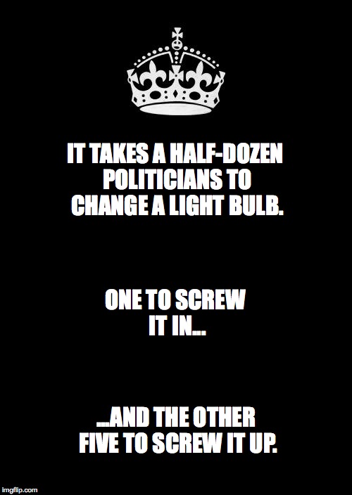 Keep Calm And Carry On Black | IT TAKES A HALF-DOZEN POLITICIANS TO CHANGE A LIGHT BULB. ONE TO SCREW IT IN... ...AND THE OTHER FIVE TO SCREW IT UP. | image tagged in memes,keep calm and carry on black | made w/ Imgflip meme maker