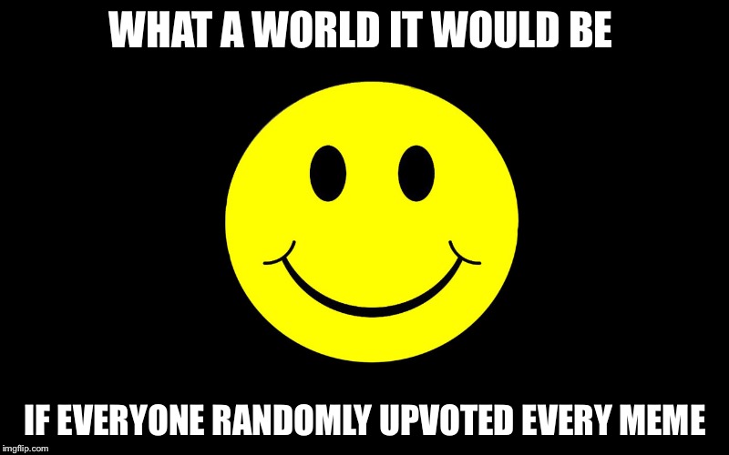 WHAT A WORLD IT WOULD BE; IF EVERYONE RANDOMLY UPVOTED EVERY MEME | image tagged in happy time | made w/ Imgflip meme maker