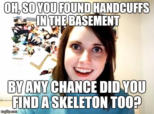 Overly Attached Girlfriend Meme | OH, SO YOU FOUND HANDCUFFS IN THE BASEMENT; BY ANY CHANCE DID YOU FIND A SKELETON TOO? | image tagged in memes,overly attached girlfriend | made w/ Imgflip meme maker