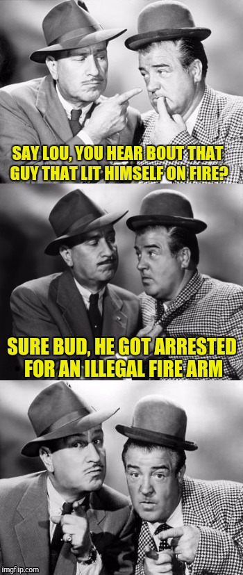 Abbott and costello crackin' wize | SAY LOU, YOU HEAR BOUT THAT GUY THAT LIT HIMSELF ON FIRE? SURE BUD, HE GOT ARRESTED FOR AN ILLEGAL FIRE ARM | image tagged in abbott and costello crackin' wize | made w/ Imgflip meme maker