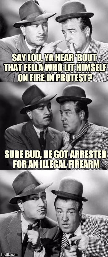 Abbott and costello crackin' wize | SAY LOU, YA HEAR 'BOUT THAT FELLA WHO LIT HIMSELF ON FIRE IN PROTEST? SURE BUD, HE GOT ARRESTED FOR AN ILLEGAL FIREARM | image tagged in abbott and costello crackin' wize,sewmyeyesshut,bad pun,funny memes | made w/ Imgflip meme maker