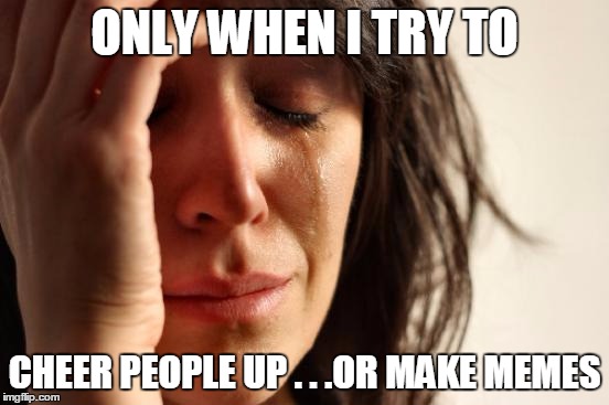 First World Problems Meme | ONLY WHEN I TRY TO CHEER PEOPLE UP . . .OR MAKE MEMES | image tagged in memes,first world problems | made w/ Imgflip meme maker