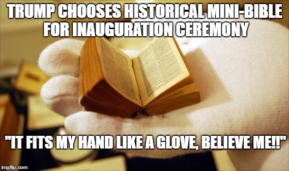 I 'little' humor on Inauguration Day. Our future is in his 'hands!' | TRUMP CHOOSES HISTORICAL MINI-BIBLE FOR INAUGURATION CEREMONY; "IT FITS MY HAND LIKE A GLOVE, BELIEVE ME!!" | image tagged in trump inauguration,donald trump,inauguration day | made w/ Imgflip meme maker