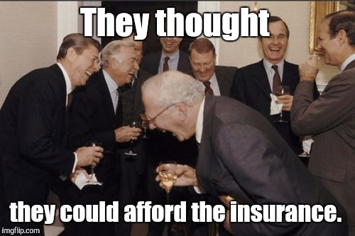 Laughing Men In Suits Meme | They thought they could afford the insurance. | image tagged in memes,laughing men in suits | made w/ Imgflip meme maker