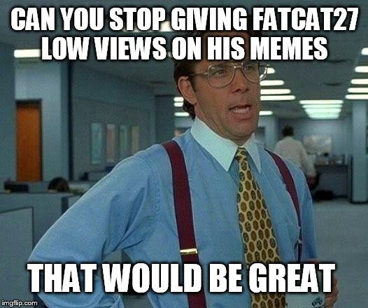 That Would Be Great Meme | CAN YOU STOP GIVING FATCAT27 LOW VIEWS ON HIS MEMES; THAT WOULD BE GREAT | image tagged in memes,that would be great | made w/ Imgflip meme maker