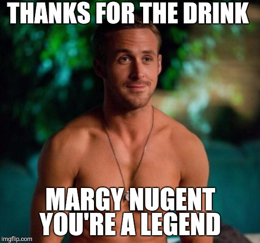 Ryan Gosling | THANKS FOR THE DRINK; MARGY NUGENT YOU'RE A LEGEND | image tagged in ryan gosling | made w/ Imgflip meme maker