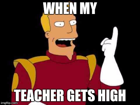 Captain Zap Brannigan Futurama | WHEN MY; TEACHER GETS HIGH | image tagged in captain zap brannigan futurama | made w/ Imgflip meme maker
