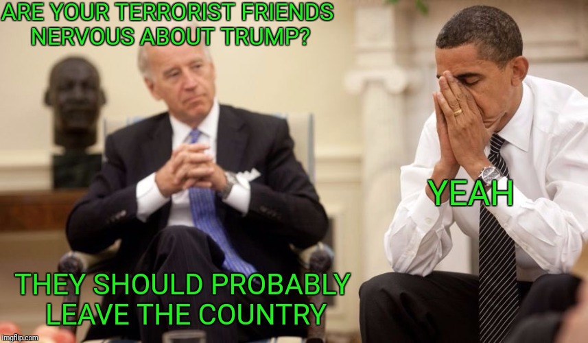 Coddling terrorists is coming to an end  | ARE YOUR TERRORIST FRIENDS NERVOUS ABOUT TRUMP? YEAH; THEY SHOULD PROBABLY LEAVE THE COUNTRY | image tagged in biden obama | made w/ Imgflip meme maker