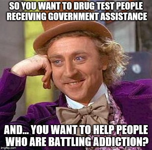 Creepy Condescending Wonka Meme | SO YOU WANT TO DRUG TEST PEOPLE RECEIVING GOVERNMENT ASSISTANCE; AND... YOU WANT TO HELP PEOPLE WHO ARE BATTLING ADDICTION? | image tagged in memes,creepy condescending wonka | made w/ Imgflip meme maker