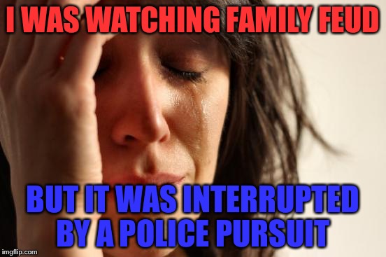 First World Problems | I WAS WATCHING FAMILY FEUD; BUT IT WAS INTERRUPTED BY A POLICE PURSUIT | image tagged in memes,first world problems | made w/ Imgflip meme maker