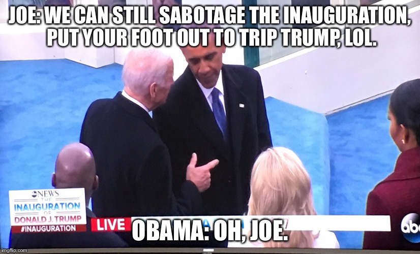 Obama / Biden bros last chance meme | JOE: WE CAN STILL SABOTAGE THE INAUGURATION, PUT YOUR FOOT OUT TO TRIP TRUMP, LOL. OBAMA: OH, JOE. | image tagged in obama,joe biden,president,bros,bromance,trump inauguration | made w/ Imgflip meme maker