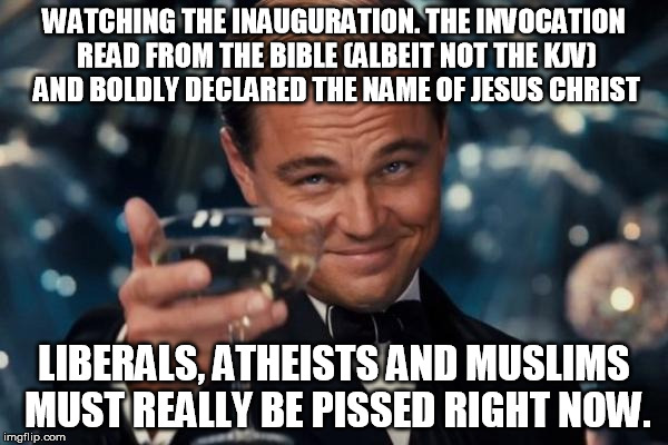 Leonardo Dicaprio Cheers Meme | WATCHING THE INAUGURATION. THE INVOCATION READ FROM THE BIBLE (ALBEIT NOT THE KJV) AND BOLDLY DECLARED THE NAME OF JESUS CHRIST; LIBERALS, ATHEISTS AND MUSLIMS MUST REALLY BE PISSED RIGHT NOW. | image tagged in memes,leonardo dicaprio cheers | made w/ Imgflip meme maker