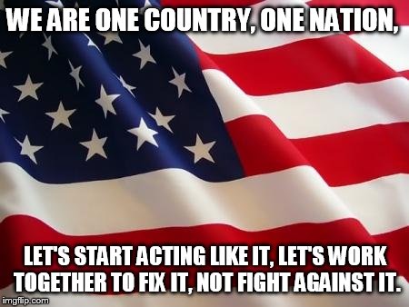 American flag | WE ARE ONE COUNTRY, ONE NATION, LET'S START ACTING LIKE IT, LET'S WORK TOGETHER TO FIX IT, NOT FIGHT AGAINST IT. | image tagged in american flag | made w/ Imgflip meme maker