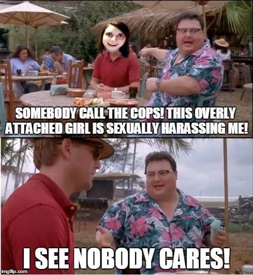 Hey! what about women harassing men? | SOMEBODY CALL THE COPS! THIS OVERLY ATTACHED GIRL IS SEXUALLY HARASSING ME! I SEE NOBODY CARES! | image tagged in memes,see nobody cares | made w/ Imgflip meme maker