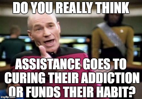 Picard Wtf Meme | DO YOU REALLY THINK ASSISTANCE GOES TO CURING THEIR ADDICTION OR FUNDS THEIR HABIT? | image tagged in memes,picard wtf | made w/ Imgflip meme maker