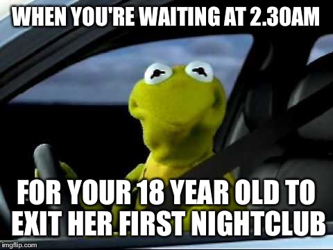 Kermit Car | WHEN YOU'RE WAITING AT 2.30AM; FOR YOUR 18 YEAR OLD TO EXIT HER FIRST NIGHTCLUB | image tagged in kermit car | made w/ Imgflip meme maker