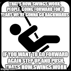 political swings | THAT'S HOW SWINGS WORK, PEOPLE. GOING FORWARD FOR 8 YEARS WE'RE GONNA GO BACKWARDS; IF YOU WANT TO GO FORWARD AGAIN STEP UP AND PUSH, THAT'S HOW SWINGS WORK | image tagged in swings,change,politics | made w/ Imgflip meme maker