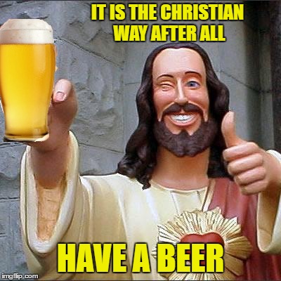 IT IS THE CHRISTIAN WAY AFTER ALL HAVE A BEER | made w/ Imgflip meme maker