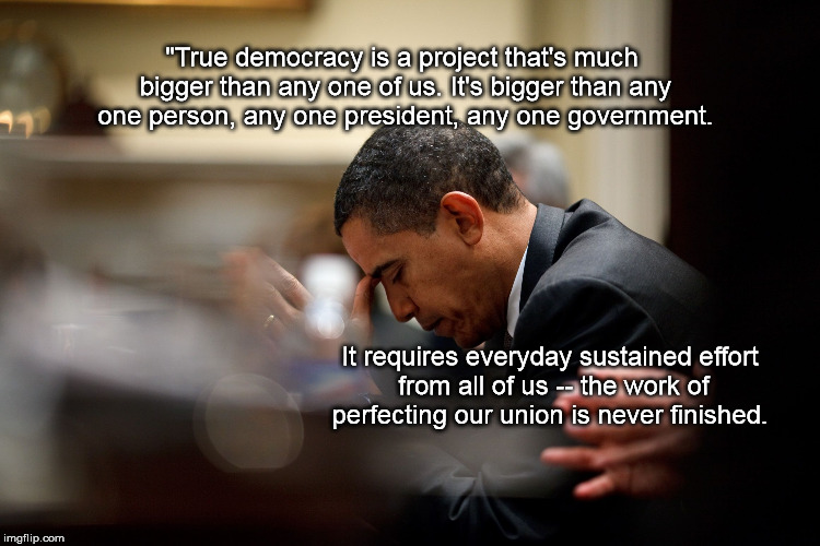 Obama prays | "True democracy is a project that's much bigger than any one of us. It's bigger than any one person, any one president, any one government. It requires everyday sustained effort from all of us -- the work of perfecting our union is never finished. | image tagged in obama prays | made w/ Imgflip meme maker