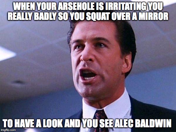 Alec Baldwin Glengarry Glen Ross | WHEN YOUR ARSEHOLE IS IRRITATING YOU REALLY BADLY SO YOU SQUAT OVER A MIRROR; TO HAVE A LOOK AND YOU SEE ALEC BALDWIN | image tagged in alec baldwin glengarry glen ross | made w/ Imgflip meme maker