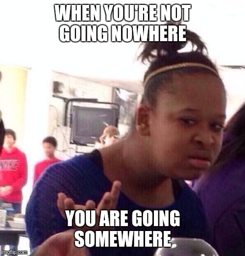 Black Girl Wat Meme | WHEN YOU'RE NOT GOING NOWHERE YOU ARE GOING SOMEWHERE | image tagged in memes,black girl wat | made w/ Imgflip meme maker