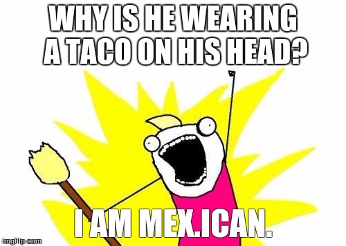X All The Y | WHY IS HE WEARING A TACO ON HIS HEAD? I AM MEX.ICAN. | image tagged in memes,x all the y | made w/ Imgflip meme maker