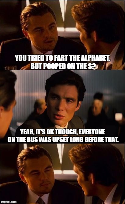 Inception Meme | YOU TRIED TO FART THE ALPHABET, BUT POOPED ON THE S? YEAH, IT'S OK THOUGH, EVERYONE ON THE BUS WAS UPSET LONG BEFORE THAT. | image tagged in memes,inception | made w/ Imgflip meme maker