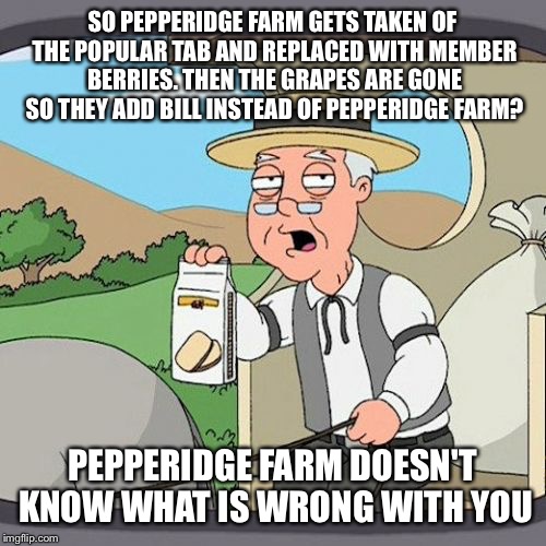 Did anyone even use member berries or Be like Bill? | SO PEPPERIDGE FARM GETS TAKEN OF THE POPULAR TAB AND REPLACED WITH MEMBER BERRIES. THEN THE GRAPES ARE GONE SO THEY ADD BILL INSTEAD OF PEPPERIDGE FARM? PEPPERIDGE FARM DOESN'T KNOW WHAT IS WRONG WITH YOU | image tagged in memes,pepperidge farm remembers | made w/ Imgflip meme maker