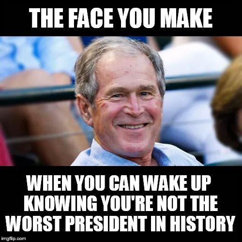 The face... | THE FACE YOU MAKE; WHEN YOU CAN WAKE UP KNOWING YOU'RE NOT THE WORST PRESIDENT IN HISTORY | image tagged in george bush,president,face,historical | made w/ Imgflip meme maker