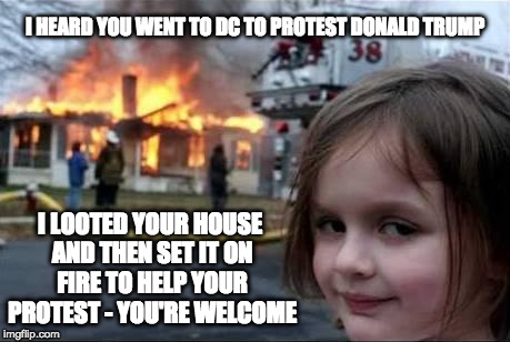 Not My Protestors | I HEARD YOU WENT TO DC TO PROTEST DONALD TRUMP; I LOOTED YOUR HOUSE AND THEN SET IT ON FIRE TO HELP YOUR PROTEST - YOU'RE WELCOME | image tagged in burning house girl,trump,anti trump protest,protestors,idiots | made w/ Imgflip meme maker
