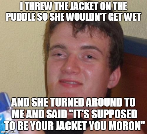 10 Guy | I THREW THE JACKET ON THE PUDDLE SO SHE WOULDN'T GET WET; AND SHE TURNED AROUND TO ME AND SAID "IT'S SUPPOSED TO BE YOUR JACKET YOU MORON" | image tagged in memes,10 guy | made w/ Imgflip meme maker