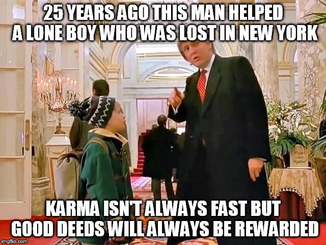 Karma | 25 YEARS AGO THIS MAN HELPED A LONE BOY WHO WAS LOST IN NEW YORK; KARMA ISN'T ALWAYS FAST BUT GOOD DEEDS WILL ALWAYS BE REWARDED | image tagged in trump,home alone | made w/ Imgflip meme maker
