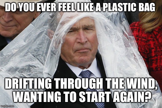 George W Wanting to start again | DO YOU EVER FEEL LIKE A PLASTIC BAG; DRIFTING THROUGH THE WIND, WANTING TO START AGAIN? | image tagged in george w bush,plastic bag challenge,katy perry,trump,donald trump,president trump | made w/ Imgflip meme maker