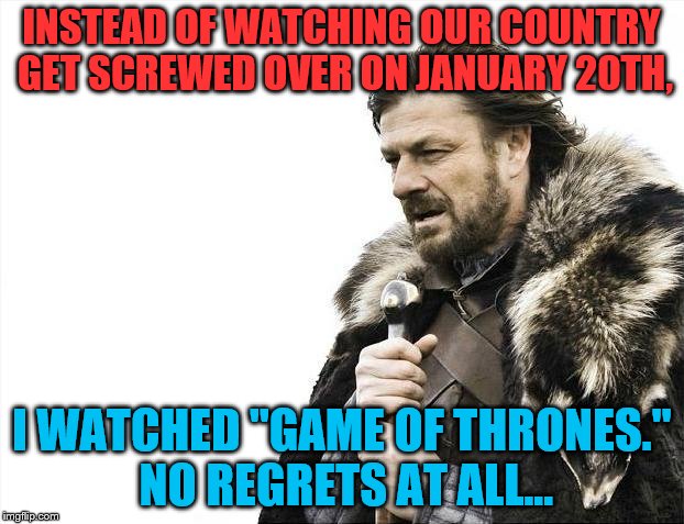 I DUMPED TRUMP AND WATCHED THIEVING LIARS MURDER ONE ANOTHER...SAME THING, JUST WITH BETTER ACTORS... | INSTEAD OF WATCHING OUR COUNTRY GET SCREWED OVER ON JANUARY 20TH, I WATCHED "GAME OF THRONES." NO REGRETS AT ALL... | image tagged in game of thrones,donald trump,2017 inauguration,elected,trump | made w/ Imgflip meme maker
