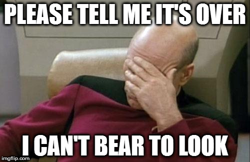 Captain Picard Facepalm Meme | PLEASE TELL ME IT'S OVER; I CAN'T BEAR TO LOOK | image tagged in memes,captain picard facepalm | made w/ Imgflip meme maker
