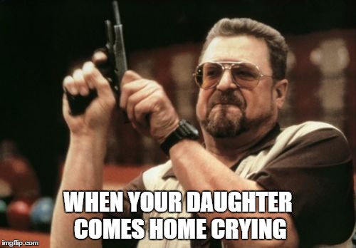 Am I The Only One Around Here | WHEN YOUR DAUGHTER COMES HOME CRYING | image tagged in memes,am i the only one around here | made w/ Imgflip meme maker