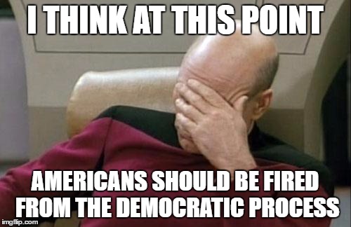 Captain Picard Facepalm Meme | I THINK AT THIS POINT AMERICANS SHOULD BE FIRED FROM THE DEMOCRATIC PROCESS | image tagged in memes,captain picard facepalm | made w/ Imgflip meme maker