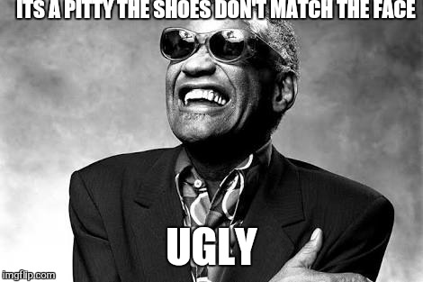 ITS A PITTY THE SHOES DON'T MATCH THE FACE UGLY | made w/ Imgflip meme maker