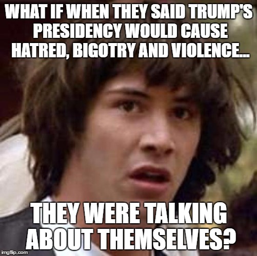 Conspiracy Keanu Meme | WHAT IF WHEN THEY SAID TRUMP'S PRESIDENCY WOULD CAUSE HATRED, BIGOTRY AND VIOLENCE... THEY WERE TALKING ABOUT THEMSELVES? | image tagged in memes,conspiracy keanu | made w/ Imgflip meme maker