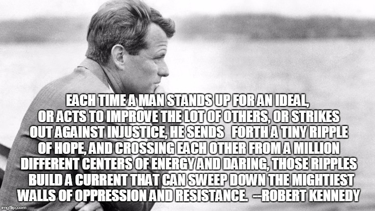 EACH TIME A MAN STANDS UP FOR AN IDEAL, OR ACTS TO IMPROVE THE LOT OF OTHERS, OR STRIKES OUT AGAINST INJUSTICE, HE SENDS 

FORTH A TINY RIPPLE OF HOPE, AND CROSSING EACH OTHER FROM A MILLION DIFFERENT CENTERS OF ENERGY AND DARING, THOSE RIPPLES 

BUILD A CURRENT THAT CAN SWEEP DOWN THE MIGHTIEST WALLS OF OPPRESSION AND RESISTANCE. 
--ROBERT KENNEDY | image tagged in hope | made w/ Imgflip meme maker