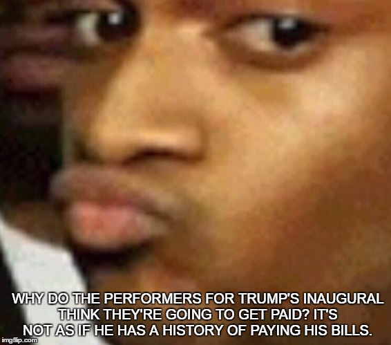 doubtful lips  | WHY DO THE PERFORMERS FOR TRUMP'S INAUGURAL THINK THEY'RE GOING TO GET PAID? IT'S NOT AS IF HE HAS A HISTORY OF PAYING HIS BILLS. | image tagged in doubtful lips | made w/ Imgflip meme maker
